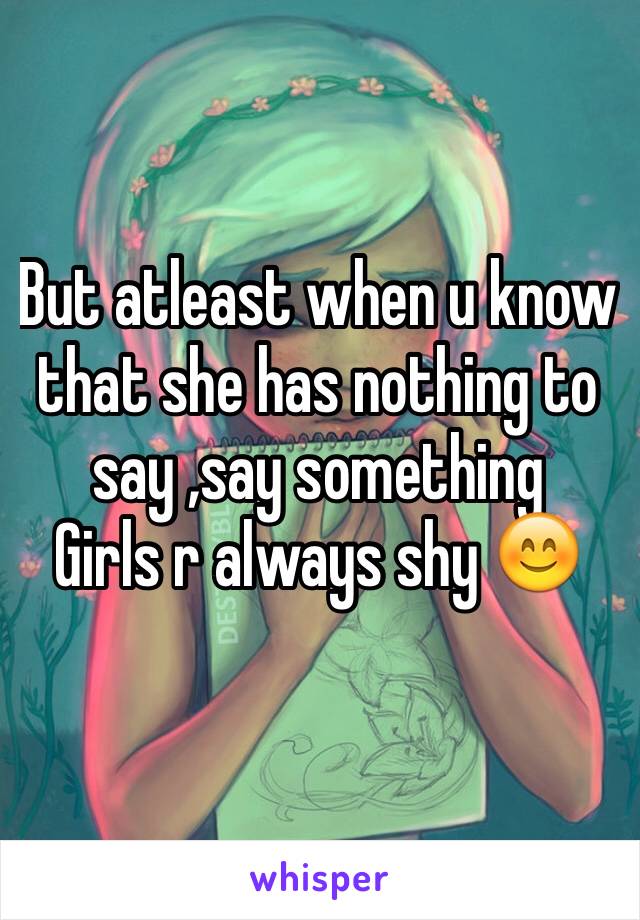 But atleast when u know that she has nothing to say ,say something 
Girls r always shy 😊