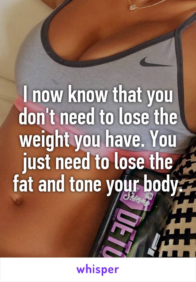 I now know that you don't need to lose the weight you have. You just need to lose the fat and tone your body.