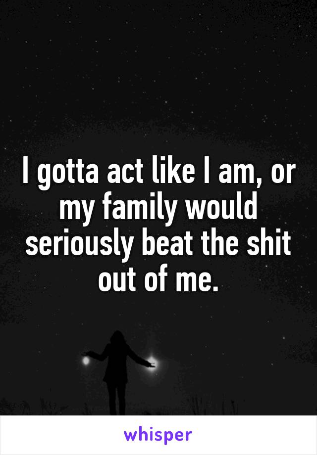 I gotta act like I am, or my family would seriously beat the shit out of me.