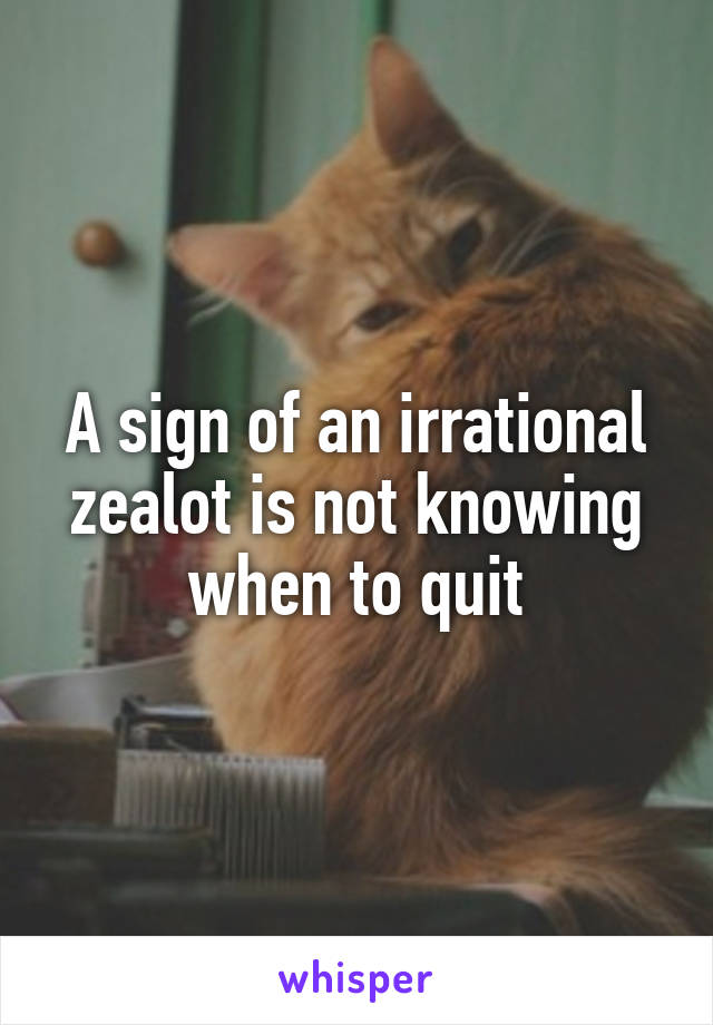 A sign of an irrational zealot is not knowing when to quit