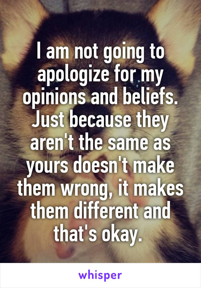 I am not going to apologize for my opinions and beliefs. Just because they aren't the same as yours doesn't make them wrong, it makes them different and that's okay. 