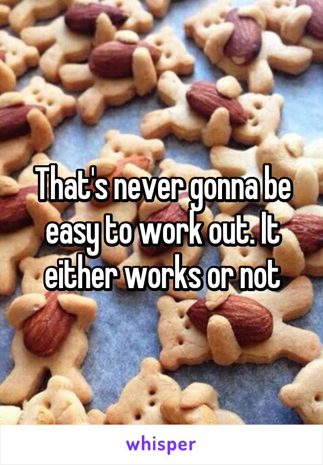 That's never gonna be easy to work out. It either works or not