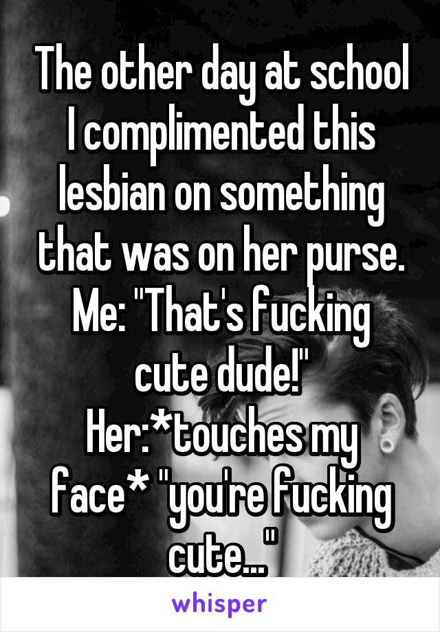 The other day at school I complimented this lesbian on something that was on her purse.
Me: "That's fucking cute dude!"
Her:*touches my face* "you're fucking cute..."