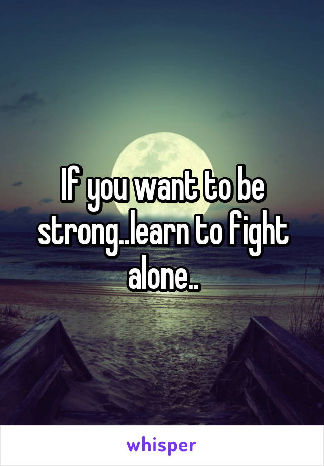 If you want to be strong..learn to fight alone..