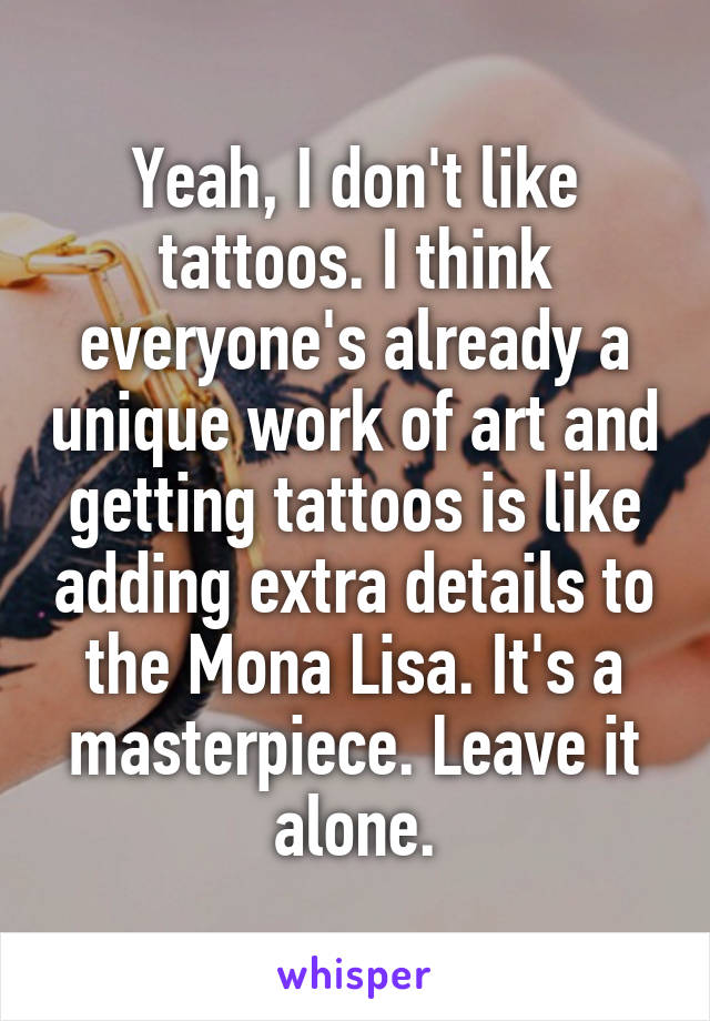 Yeah, I don't like tattoos. I think everyone's already a unique work of art and getting tattoos is like adding extra details to the Mona Lisa. It's a masterpiece. Leave it alone.