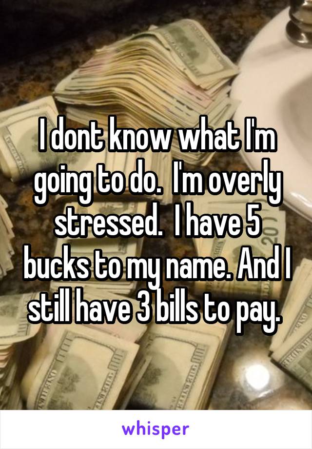 I dont know what I'm going to do.  I'm overly stressed.  I have 5 bucks to my name. And I still have 3 bills to pay. 