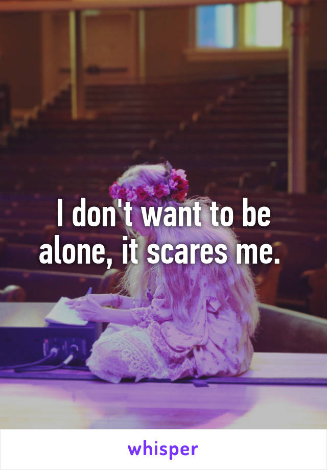 I don't want to be alone, it scares me. 