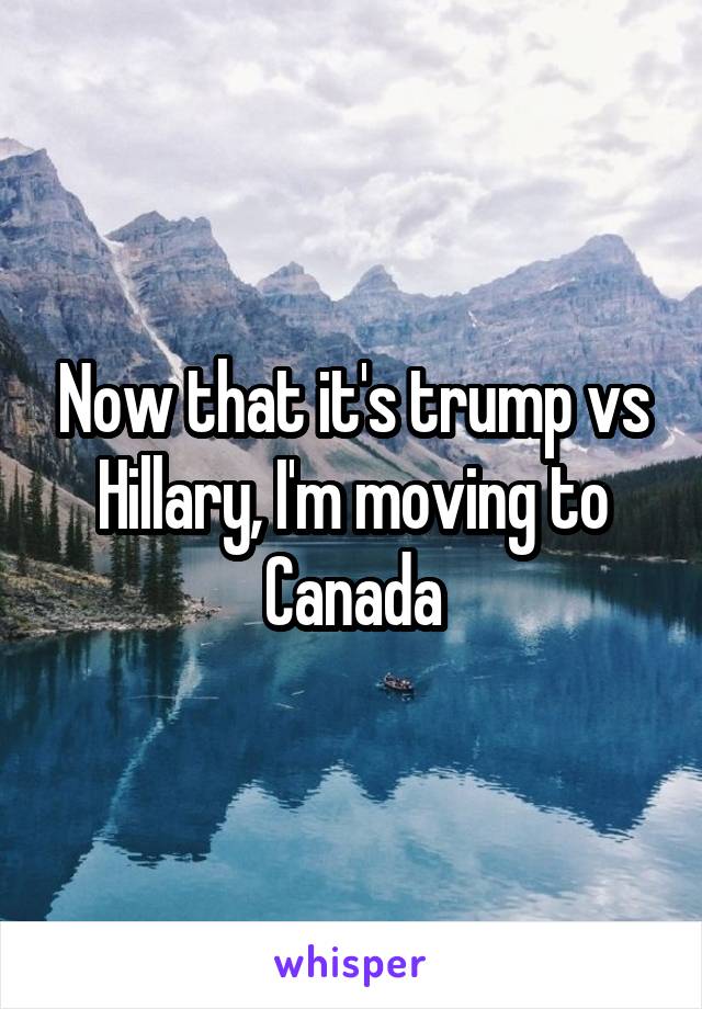 Now that it's trump vs Hillary, I'm moving to Canada