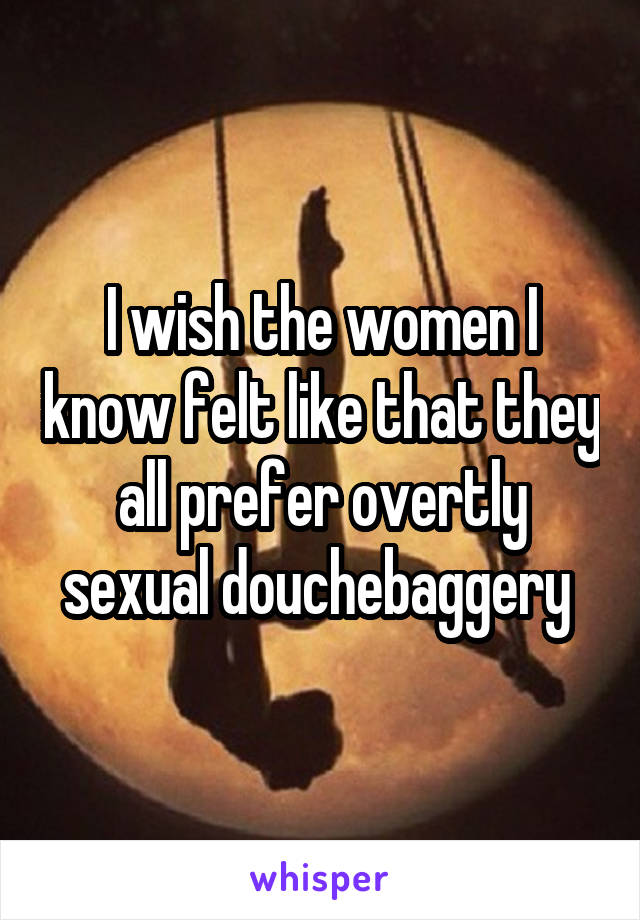 I wish the women I know felt like that they all prefer overtly sexual douchebaggery 