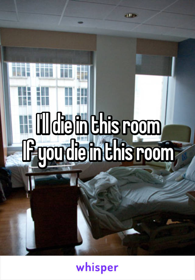 I'll die in this room
If you die in this room