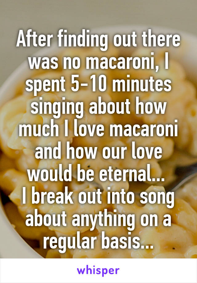 After finding out there was no macaroni, I spent 5-10 minutes singing about how much I love macaroni and how our love would be eternal... 
I break out into song about anything on a regular basis...