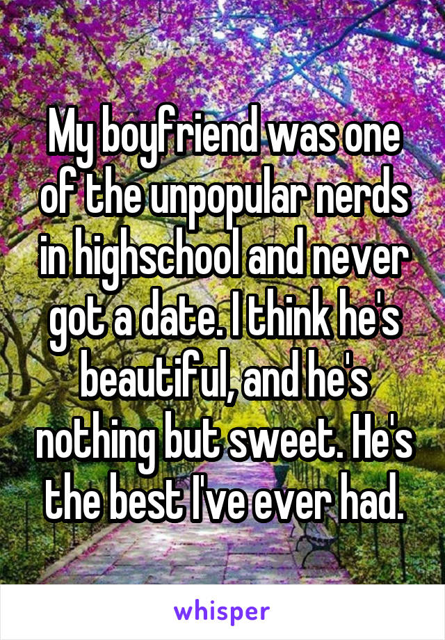 My boyfriend was one of the unpopular nerds in highschool and never got a date. I think he's beautiful, and he's nothing but sweet. He's the best I've ever had.