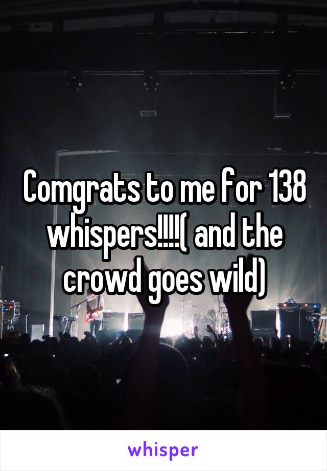 Comgrats to me for 138 whispers!!!!( and the crowd goes wild)