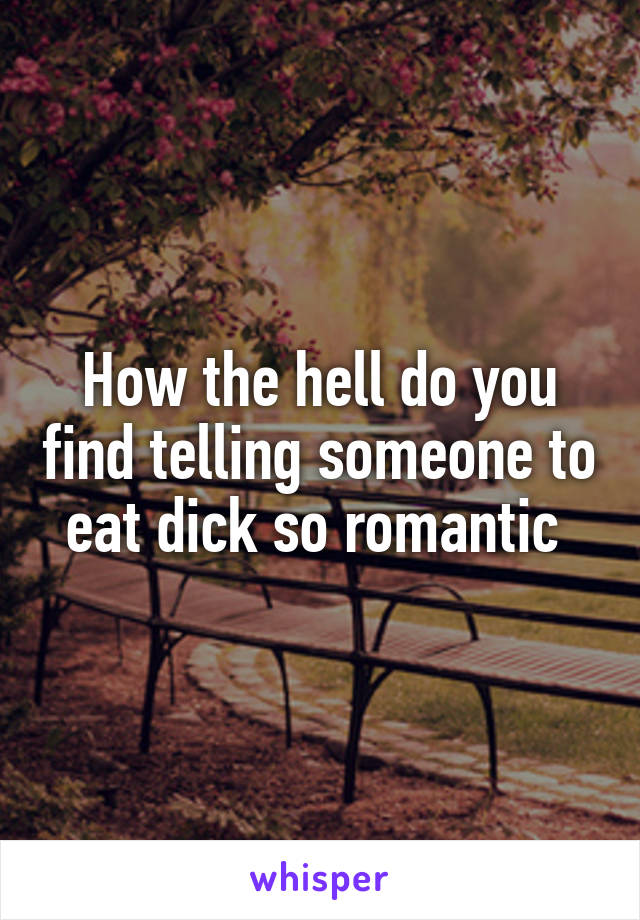 How the hell do you find telling someone to eat dick so romantic 