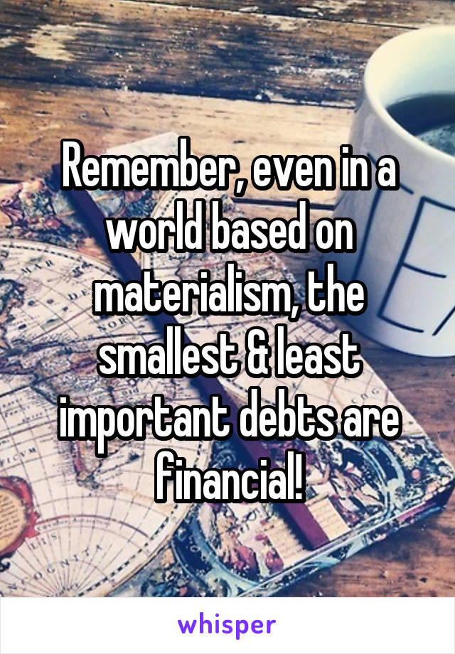 Remember, even in a world based on materialism, the smallest & least important debts are financial!