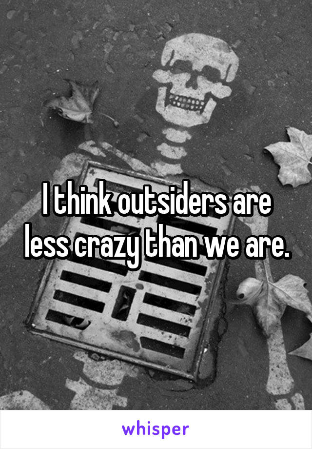 I think outsiders are less crazy than we are.