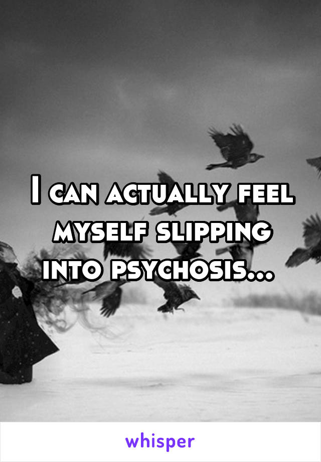 I can actually feel myself slipping into psychosis... 