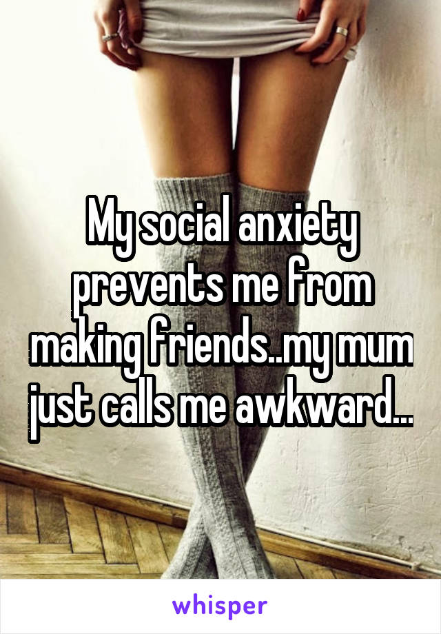 My social anxiety prevents me from making friends..my mum just calls me awkward...