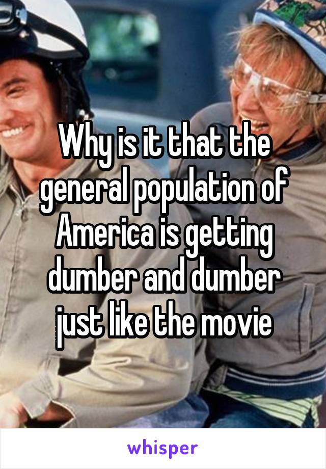 Why is it that the general population of America is getting dumber and dumber just like the movie