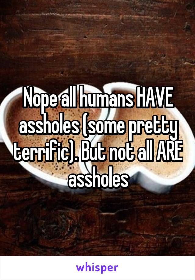 Nope all humans HAVE assholes (some pretty terrific). But not all ARE assholes
