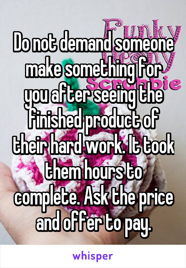 Do not demand someone make something for you after seeing the finished product of their hard work. It took them hours to complete. Ask the price and offer to pay.