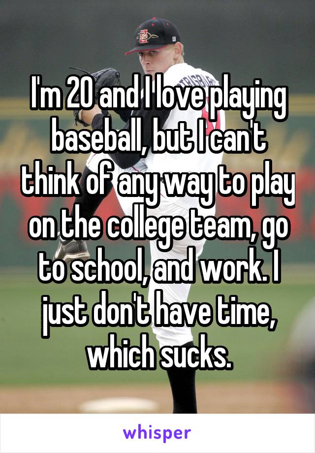 I'm 20 and I love playing baseball, but I can't think of any way to play on the college team, go to school, and work. I just don't have time, which sucks.