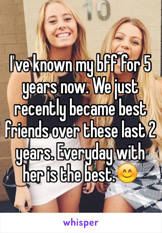 I've known my bff for 5 years now. We just recently became best friends over these last 2 years. Everyday with her is the best.😊