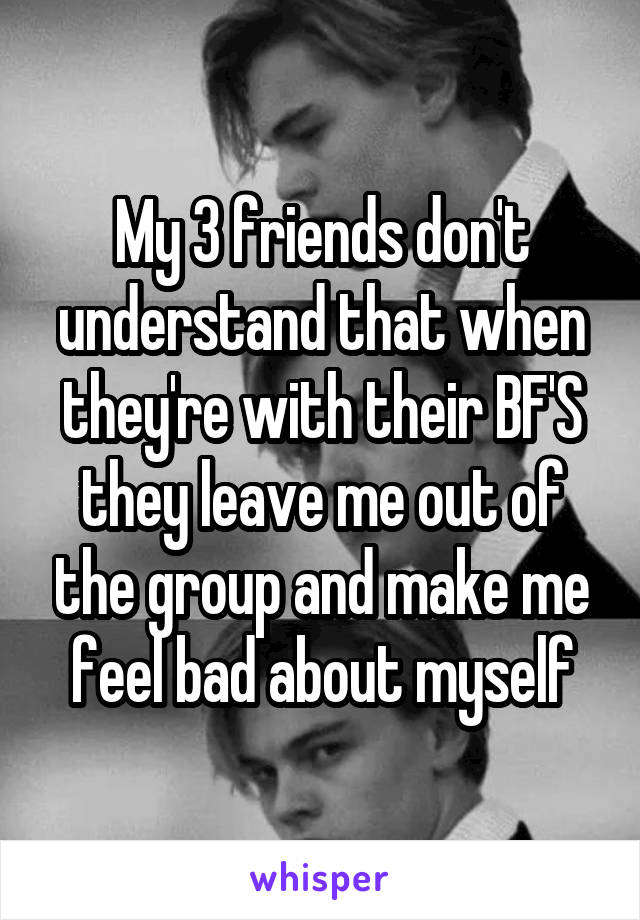 My 3 friends don't understand that when they're with their BF'S they leave me out of the group and make me feel bad about myself