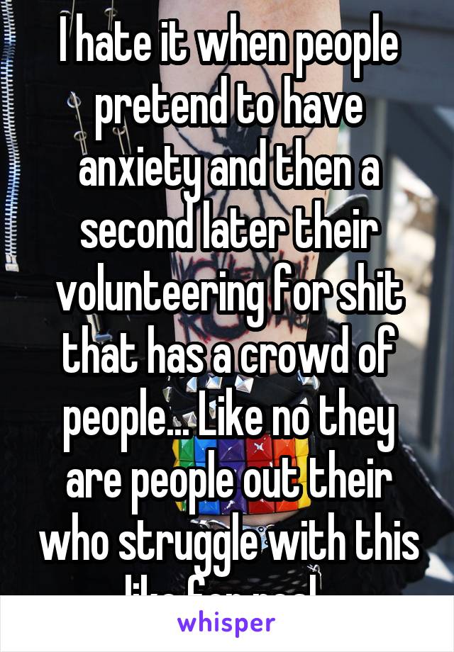 I hate it when people pretend to have anxiety and then a second later their volunteering for shit that has a crowd of people... Like no they are people out their who struggle with this like for real. 
