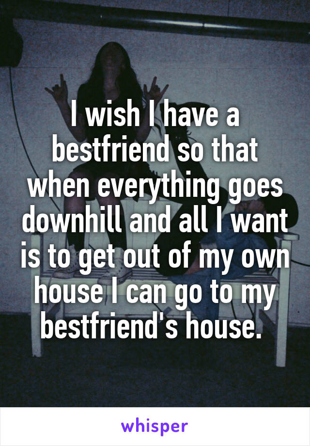 I wish I have a bestfriend so that when everything goes downhill and all I want is to get out of my own house I can go to my bestfriend's house. 
