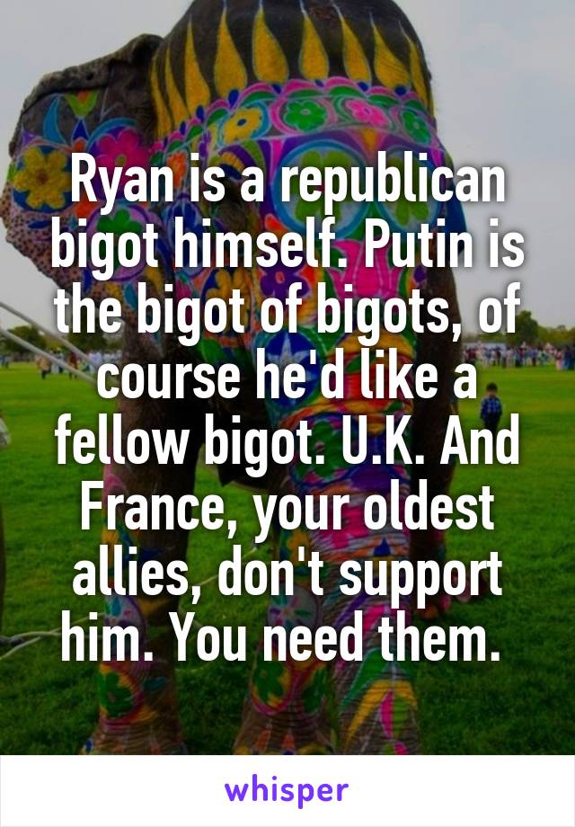 Ryan is a republican bigot himself. Putin is the bigot of bigots, of course he'd like a fellow bigot. U.K. And France, your oldest allies, don't support him. You need them. 