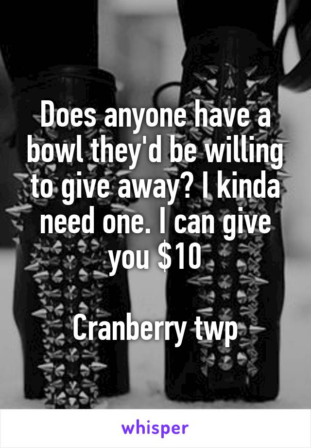 Does anyone have a bowl they'd be willing to give away? I kinda need one. I can give you $10

Cranberry twp