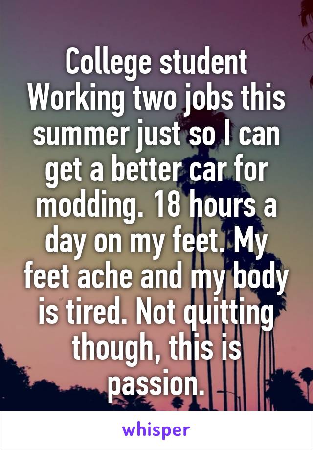 College student Working two jobs this summer just so I can get a better car for modding. 18 hours a day on my feet. My feet ache and my body is tired. Not quitting though, this is passion.