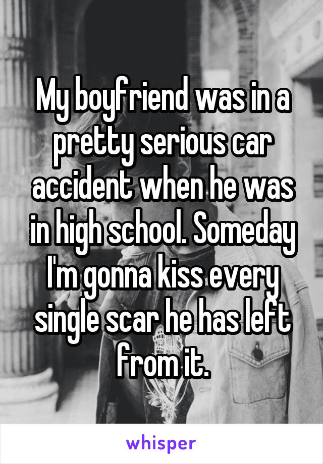My boyfriend was in a pretty serious car accident when he was in high school. Someday I'm gonna kiss every single scar he has left from it.