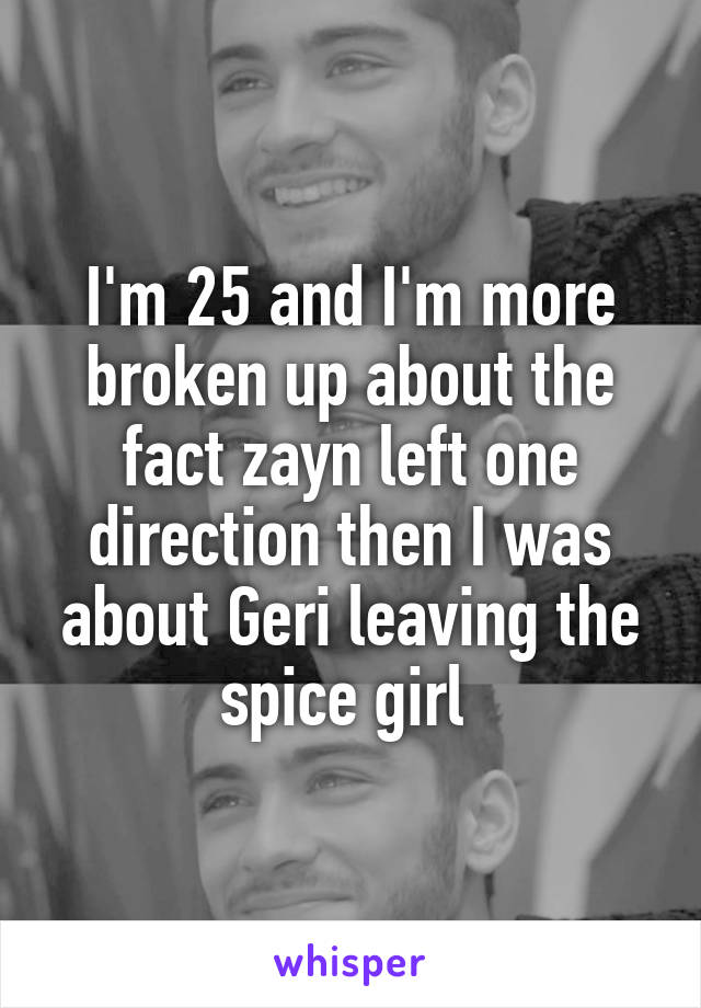 I'm 25 and I'm more broken up about the fact zayn left one direction then I was about Geri leaving the spice girl 
