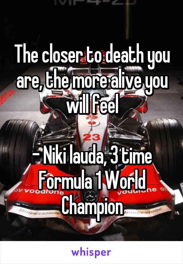 The closer to death you are, the more alive you will feel

- Niki lauda, 3 time Formula 1 World Champion