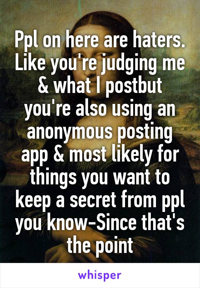 Ppl on here are haters. Like you're judging me & what I postbut you're also using an anonymous posting app & most likely for things you want to keep a secret from ppl you know-Since that's the point
