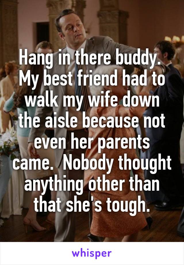 Hang in there buddy.  My best friend had to walk my wife down the aisle because not even her parents came.  Nobody thought anything other than that she's tough.