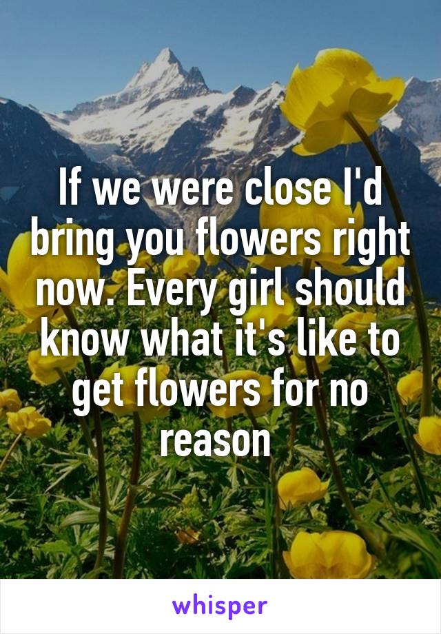 If we were close I'd bring you flowers right now. Every girl should know what it's like to get flowers for no reason 