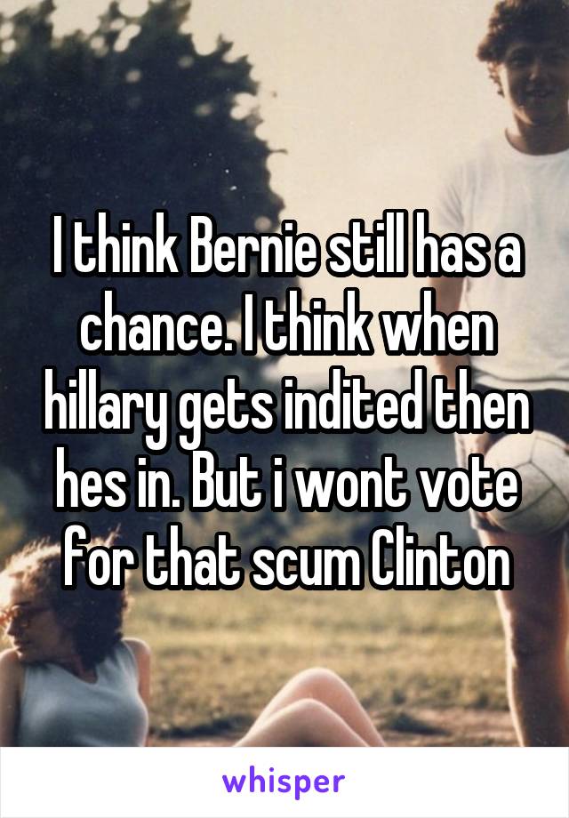 I think Bernie still has a chance. I think when hillary gets indited then hes in. But i wont vote for that scum Clinton