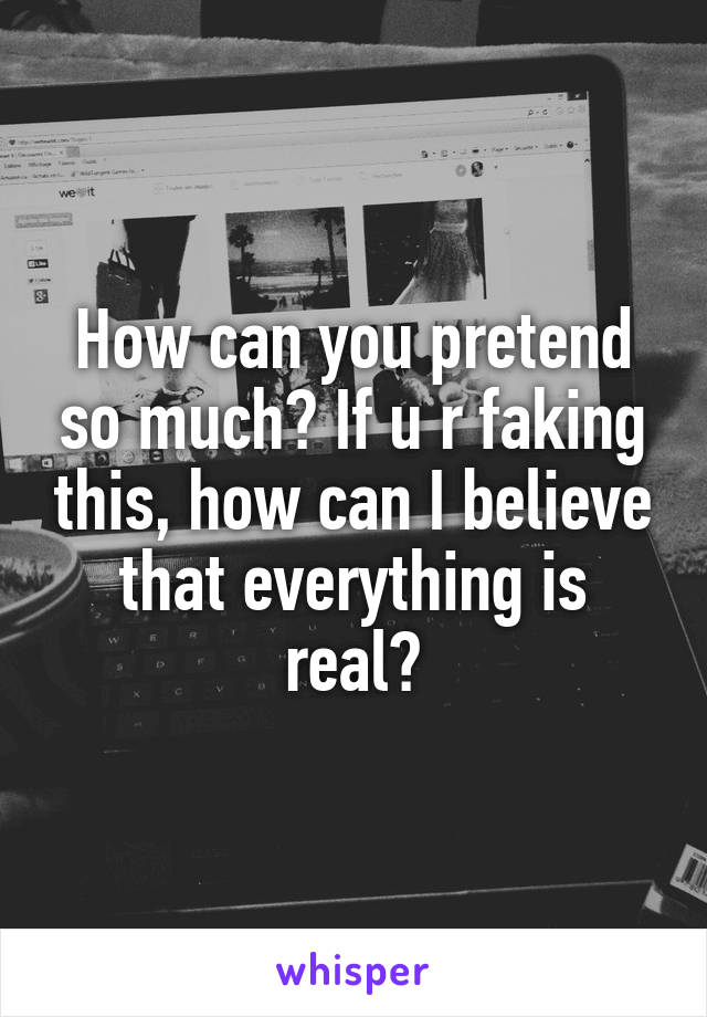 How can you pretend so much? If u r faking this, how can I believe that everything is real?