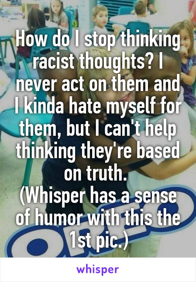 How do I stop thinking racist thoughts? I never act on them and I kinda hate myself for them, but I can't help thinking they're based on truth. 
(Whisper has a sense of humor with this the 1st pic.)