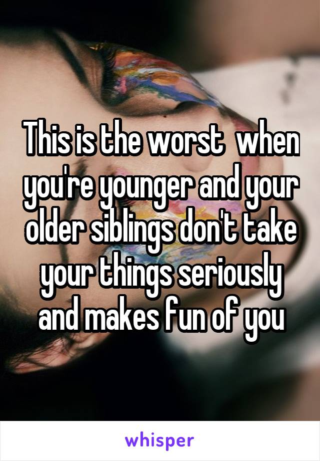 This is the worst  when you're younger and your older siblings don't take your things seriously and makes fun of you