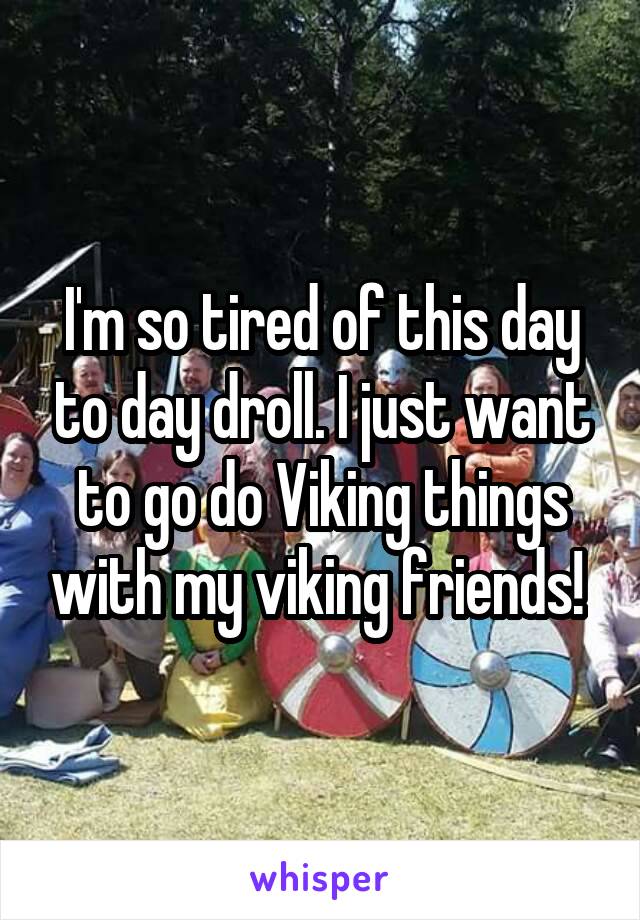 I'm so tired of this day to day droll. I just want to go do Viking things with my viking friends! 