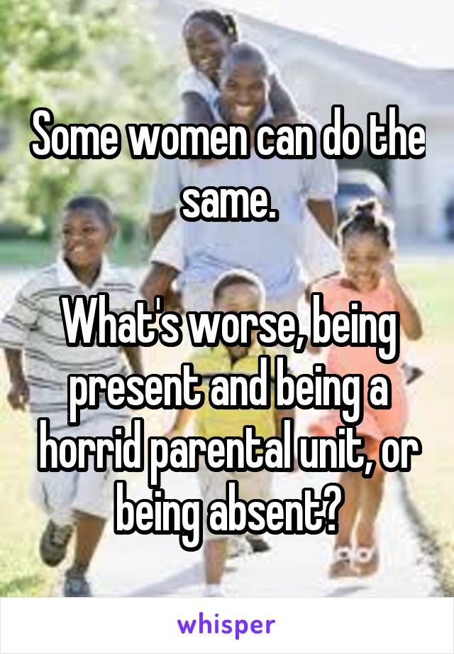Some women can do the same.

What's worse, being present and being a horrid parental unit, or being absent?