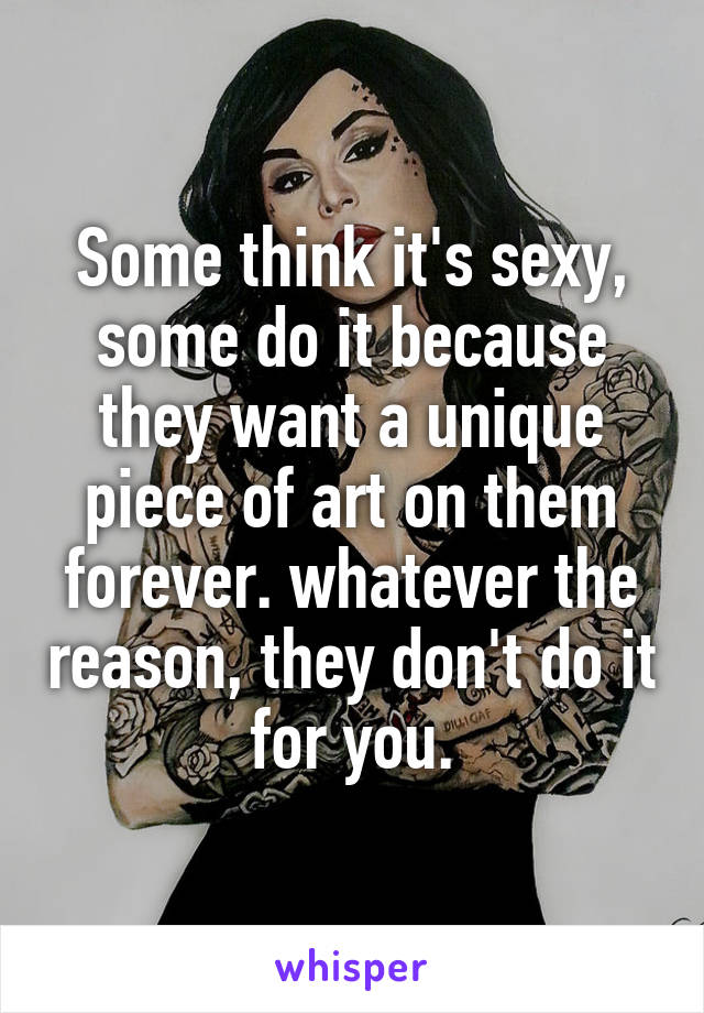 Some think it's sexy, some do it because they want a unique piece of art on them forever. whatever the reason, they don't do it for you.