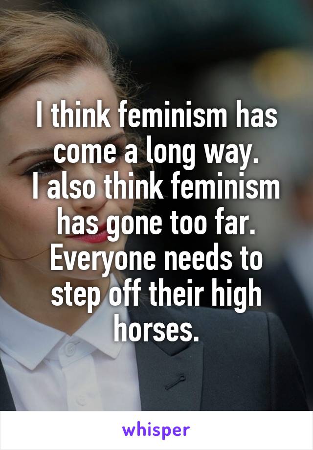 I think feminism has come a long way.
I also think feminism has gone too far.
Everyone needs to step off their high horses.