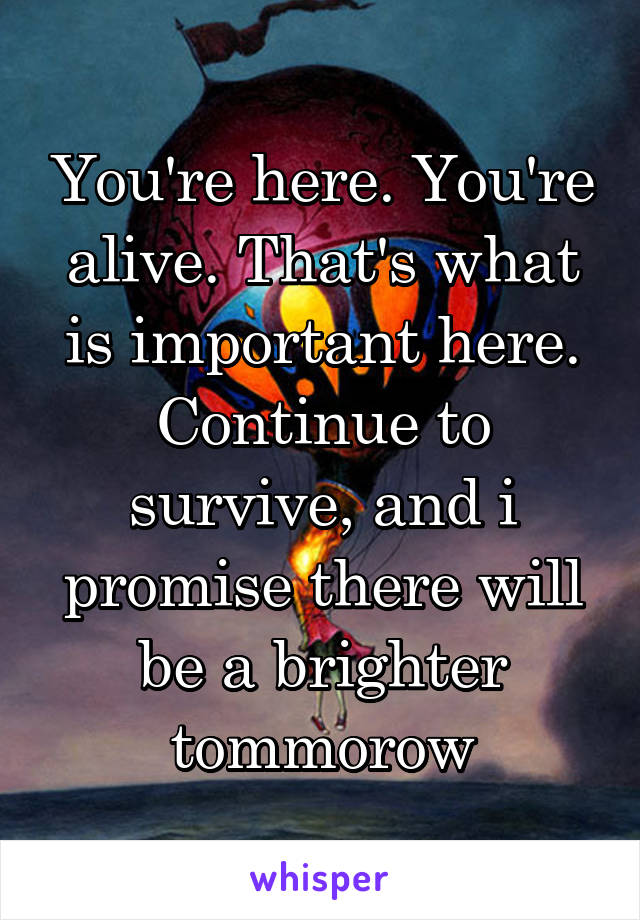 You're here. You're alive. That's what is important here. Continue to survive, and i promise there will be a brighter tommorow