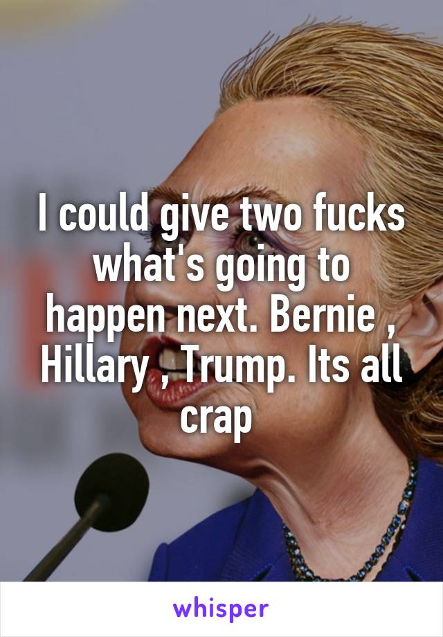 I could give two fucks what's going to happen next. Bernie , Hillary , Trump. Its all crap 