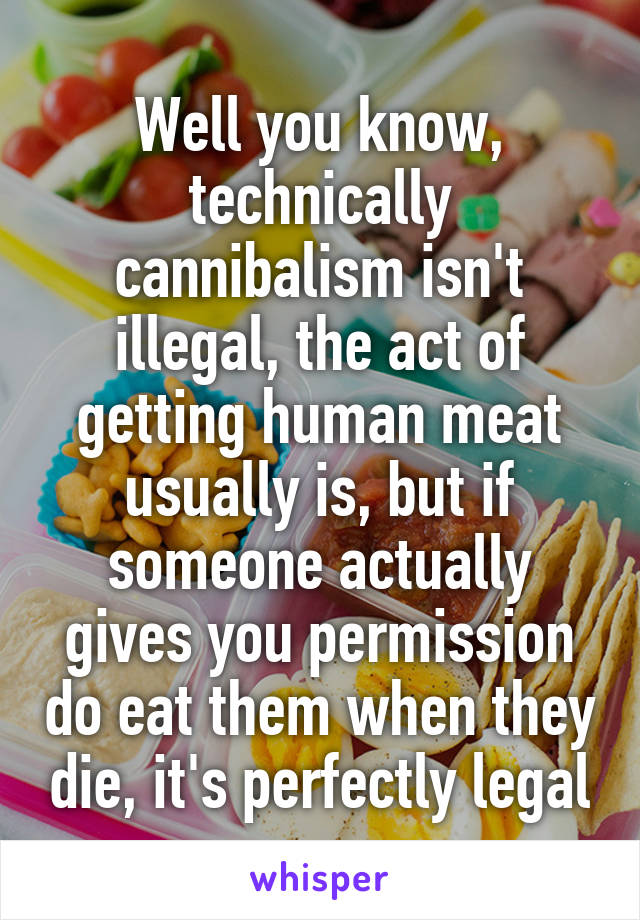 Well you know, technically cannibalism isn't illegal, the act of getting human meat usually is, but if someone actually gives you permission do eat them when they die, it's perfectly legal